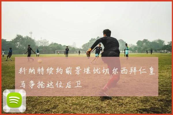 科纳特续约前景堪忧切尔西拜仁皇马争抢这位后卫