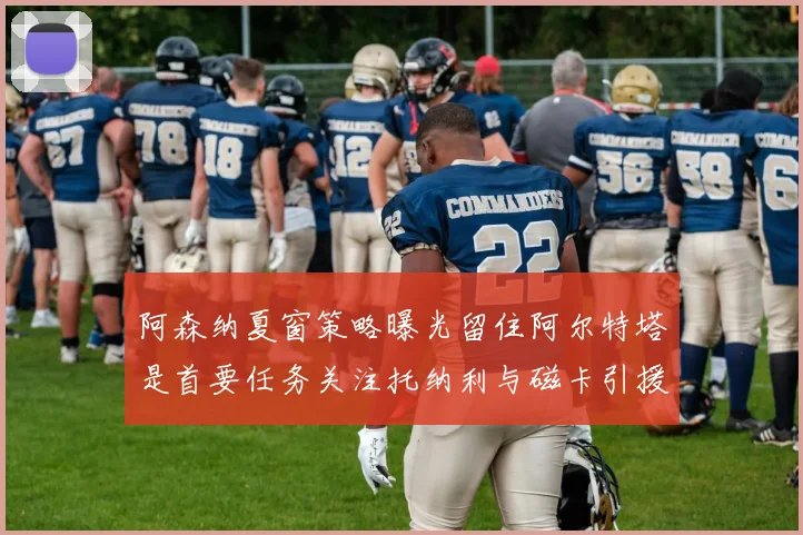 阿森纳夏窗策略曝光留住阿尔特塔是首要任务关注托纳利与磁卡引援动态