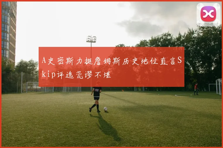 A史密斯力挺詹姆斯历史地位直言Skip评选荒谬不堪
