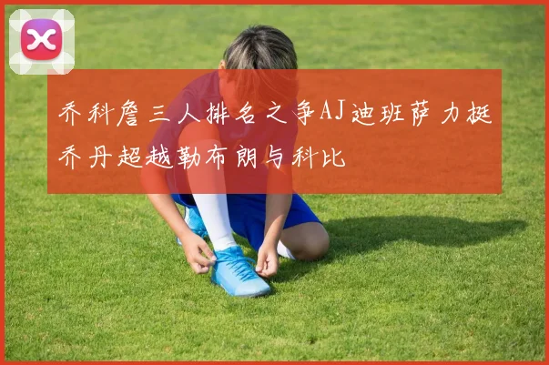 乔科詹三人排名之争AJ迪班萨力挺乔丹超越勒布朗与科比