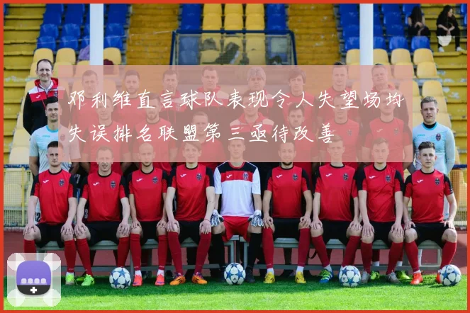 邓利维直言球队表现令人失望场均失误排名联盟第三亟待改善