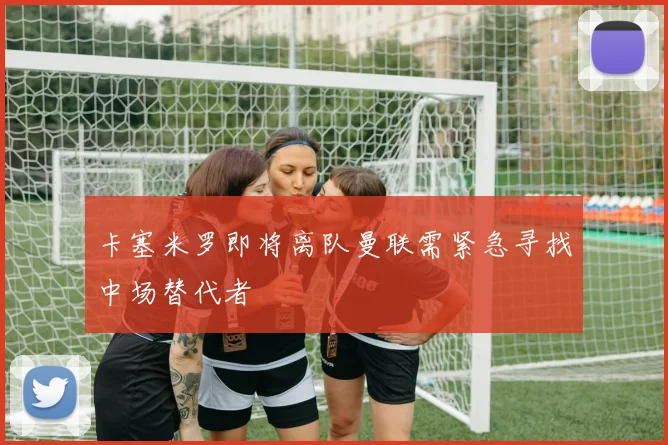 卡塞米罗即将离队曼联需紧急寻找中场替代者