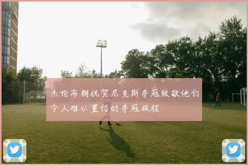 杰伦布朗祝贺尼克斯夺冠致敬他们令人难以置信的夺冠旅程